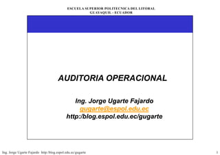ESCUELA SUPERIOR POLITECNICA DEL LITORAL
                                                      GUAYAQUIL - ECUADOR




                                     AUDITORIA OPERACIONAL

                                              Ing.
                                              Ing. Jorge Ugarte Fajardo
                                                g     g   g       j
                                                gugarte@espol.edu.ec
                                           http:/blog.espol.edu.ec/gugarte
                                           http:/blog.espol.edu.ec/gugarte




Ing. Jorge Ugarte Fajardo http:/blog.espol.edu.ec/gugarte                              1
 