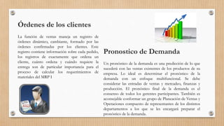 Órdenes de los clientes
La función de ventas maneja un registro de
órdenes dinámico, cambiante, formado por las
órdenes confirmadas por los clientes. Este
registro contiene información sobre cada pedido,
los registros de exactamente que ordena un
cliente, cuánto ordena y cuándo requiere la
entrega son de particular importancia para el
proceso de calcular los requerimientos de
materiales del MRP I
Pronostico de Demanda
Un pronóstico de la demanda es una predicción de lo que
sucederá con las ventas existentes de los productos de su
empresa. Lo ideal es determinar el pronóstico de la
demanda con un enfoque multifuncional. Se debe
considerar las entradas de ventas y mercadeo, finanzas y
producción. El pronóstico final de la demanda es el
consenso de todos los gerentes participantes. También es
aconsejable conformar un grupo de Planeación de Ventas y
Operaciones compuesto de representantes de los distintos
departamentos a los que se les encargará preparar el
pronóstico de la demanda.
 
