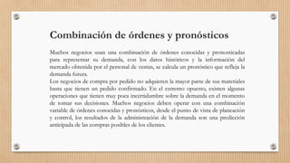Combinación de órdenes y pronósticos
Muchos negocios usan una combinación de órdenes conocidas y pronosticadas
para representar su demanda, con los datos históricos y la información del
mercado obtenida por el personal de ventas, se calcula un pronóstico que refleja la
demanda futura.
Los negocios de compra por pedido no adquieren la mayor parte de sus materiales
hasta que tienen un pedido confirmado. En el extremo opuesto, existen algunas
operaciones que tienen muy poca incertidumbre sobre la demanda en el momento
de tomar sus decisiones. Muchos negocios deben operar con una combinación
variable de órdenes conocidas y pronósticos, desde el punto de vista de planeación
y control, los resultados de la administración de la demanda son una predicción
anticipada de las compras posibles de los clientes.
 