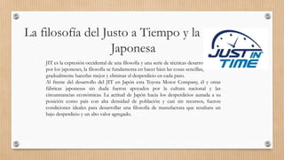 La filosofía del Justo a Tiempo y la práctica
Japonesa
JIT es la expresión occidental de una filosofía y una serie de técnicas desarrolladas
por los japoneses, la filosofía se fundamenta en hacer bien las cosas sencillas,
gradualmente hacerlas mejor y eliminar el desperdicio en cada paso.
Al frente del desarrollo del JIT en Japón esta Toyota Motor Company, él y otras
fábricas japonesas sin duda fueron apoyados por la cultura nacional y las
circunstancias económicas. La actitud de Japón hacia los desperdicios aunada a su
posición como país con alta densidad de población y casi sin recursos, fueron
condiciones ideales para desarrollar una filosofía de manufactura que resaltara un
bajo desperdicio y un alto valor agregado.
 