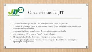 Caracteristicas del JIT
• La demanda de la etapa anterior “jala” el flujo entre las etapas del proceso.
• El control de jalar entre etapas se logra usando tarjetas, fichas o cuadros vacíos para iniciar el
movimiento y la producción.
• La toma de decisiones para el control de operaciones es descentralizada.
• La programación JIT se basa en “tasas” y no en volumen.
• JIT supone la flexibilidad de recursos y tiempos de entrega mínimos
• Los conceptos de planeación y control JIT son solo parte de una filosofía más amplía y
explícita para las operaciones.
 