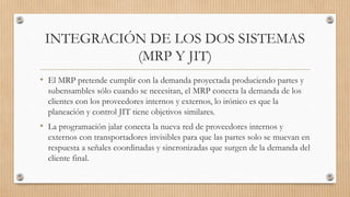 INTEGRACIÓN DE LOS DOS SISTEMAS
(MRP Y JIT)
• El MRP pretende cumplir con la demanda proyectada produciendo partes y
subensambles sólo cuando se necesitan, el MRP conecta la demanda de los
clientes con los proveedores internos y externos, lo irónico es que la
planeación y control JIT tiene objetivos similares.
• La programación jalar conecta la nueva red de proveedores internos y
externos con transportadores invisibles para que las partes solo se muevan en
respuesta a señales coordinadas y sincronizadas que surgen de la demanda del
cliente final.
 