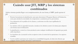 Cuándo usar JIT, MRP y los sistemas
combinados
Ambos sistemas pueden llegar a ser complementarios; de esta forma, el MRP puede aportar al
JIT:
• Potentes herramientas de planificación, tanto para determinar el Programa Maestro de Producción,
como para calcular las necesidades de componentes a suministrar por los proveedores.
• Una ordenación de los pedidos de los clientes y conformar con ellos tasas equilibradas de
producción.
• Los cálculos sobre la capacidad necesaria a instalar en los distintos centros de trabajo para adaptarse
a las futuras tasas de fabricación.
• La planificación y control en el área productiva antes cualquier modificación de ingeniería que pueda
sufrir el producto.
• Los beneficios de su actuación on-line en aspectos como el control de las operaciones o los aspectos
contables.
• Con los cambios oportunos, las ventajas de su contabilidad integrada, sin duda más eficiente que
cualquier sistema contable informático individualizado.
 