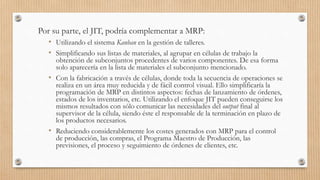 Por su parte, el JIT, podría complementar a MRP:
• Utilizando el sistema Kanban en la gestión de talleres.
• Simplificando sus listas de materiales, al agrupar en células de trabajo la
obtención de subconjuntos procedentes de varios componentes. De esa forma
solo aparecería en la lista de materiales el subconjunto mencionado.
• Con la fabricación a través de células, donde toda la secuencia de operaciones se
realiza en un área muy reducida y de fácil control visual. Ello simplificaría la
programación de MRP en distintos aspectos: fechas de lanzamiento de órdenes,
estados de los inventarios, etc. Utilizando el enfoque JIT pueden conseguirse los
mismos resultados con sólo comunicar las necesidades del output final al
supervisor de la célula, siendo éste el responsable de la terminación en plazo de
los productos necesarios.
• Reduciendo considerablemente los costes generados con MRP para el control
de producción, las compras, el Programa Maestro de Producción, las
previsiones, el proceso y seguimiento de órdenes de clientes, etc.
 