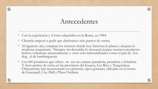 Antecedentes
• Con la experiencia y el éxito adquiridos en la Roma, en 1984.
• Clientela empezó a pedir que abriéramos más puntos de ventas.
• Al siguiente año, compran los terrenos donde hoy funciona la planta y después la
moderna maquinaria. “Siempre sin descuidar lo artesanal porque tenemos productos
hechos solamente artesanalmente y otros solo industrializados como el pan de hot-
dog, el de hamburguesas.
• Los 600 productos que ofrece en sus tres ramas: panadería, pastelería y heladería.
Y tiene puntos de venta en las provincias del Guayas, Los Ríos y Tungurahua.
Últimamente han incursionado en cafeterías, tipos gourmet, ubicadas en el centro
de Guayaquil, City Mall y Plaza Orellana.
 
