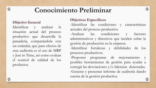 Objetivo General
Identificar y analizar la
situación actual del proceso
productivo que desarrolla la
panadería, comparándola con
un estándar, que para efectos de
esta auditoría es el uso de MRP
y Just in Time, así como evaluar
el control de calidad de los
productos.
Objetivos Específicos
-Identificar las condiciones y características
actuales del proceso productivo.
-Analizar las condiciones y factores
administrativos y directivos que inciden sobre la
gestión de producción en la empresa.
-Identificar fortalezas y debilidades de los
procesos productivos.
-Proponer programas de mejoramiento y
posibles herramientas de gestión para ayudar a
corregir las desviaciones y/o falencias detectadas.
-Generar y presentar informe de auditoría dando
cuenta de la gestión productiva.
Conocimiento Preliminar
 