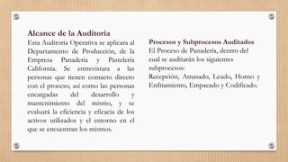 Alcance de la Auditoría
Esta Auditoria Operativa se aplicara al
Departamento de Producción, de la
Empresa Panadería y Pastelería
California. Se entrevistara a las
personas que tienen contacto directo
con el proceso, así como las personas
encargadas del desarrollo y
mantenimiento del mismo, y se
evaluará la eficiencia y eficacia de los
activos utilizados y el entorno en el
que se encuentran los mismos.
Procesos y Subprocesos Auditados
El Proceso de Panadería, dentro del
cual se auditarán los siguientes
subprocesos:
Recepción, Amasado, Leudo, Horno y
Enfriamiento, Empacado y Codificado.
 
