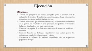Ejecución
Objetivos
• Aplicar los programas de trabajo escogidos para el examen, con la
utilización de técnicas de auditoría como inspección física, observación,
entrevistas, encuestas, análisis, indagación, etc.
• Aplicar indicadores que faciliten la medición y evaluación del desempeño
de la gestión. El resultado de esta aplicación nos permite sustentar los
hallazgos significativos por cada componente.
• Elaborar los papeles de trabajo que contengan la evidencia suficiente y
relevante.
• Elaborar Cédulas de hallazgos significativos que deben poseer los
atributos de condición, criterio, causa y efecto.
• Estructurar el informe de auditoría respaldado con sus respectivos
papeles de trabajo.
 