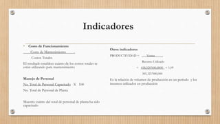 Indicadores
• Costo de Funcionamiento
Costo de Mantenimiento .
Costos Totales
El resultado establece cuánto de los costos totales se
están utilizando para mantenimiento
Manejo de Personal
No. Total de Personal Capacitado X 100
No. Total de Personal de Planta
Muestra cuánto del total de personal de planta ha sido
capacitado
Otros indicadores
PRODUCTIVIDAD = Ventas .
Recurso Utilizado
= 418,520’000,0000 = 1,09
385,321’000,000
Es la relación de volumen de producción en un período y los
insumos utilizados en producción
 