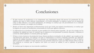 Conclusiones
• El plan maestro de producción es un componente muy importante dentro del proceso de producción de una
empresa, por tanto se debe elaborar correctamente y de forma anticipada. La empresa cuenta con un manual del
cómo se debe elaborar y con cuanta anticipación, sin embargo se concluye que este procedimiento no es realizado
conforme al manual y no cumple con el estándar.
• Siendo un factor muy importante la infraestructura con la que cuente una empresa manufacturera, se concluye que
la empresa no cuenta con instalaciones estructuradas de forma que agilicen el proceso.
• La elaboración de un producto depende en gran medida de la materia prima requerida, y de que esta cumpla con los
estándares de calidad, por tanto se concluye que la empresa no está prestando la atención necesaria y suficiente al
control de calidad aplicado a la materia prima que ingresa.
• Si bien es cierto el proceso de producción busca obtener productos terminados de alta calidad y que cumpla con las
especificaciones del cliente, sin embargo esta idea se malinterpreta en muchas compañías pensando que aplicando
controles de calidad al producto final es ser eficientes en la producción, cuando en realidad no es así. Lo ideal es
aplicar controles de calidad a lo largo del proceso que permitan reducir los costos por fallas internas. Para el caso de
esta auditoría se concluye que la empresa solo ejerce un control de calidad, el cual es aplicado al producto
terminado.
• Se concluye que la empresa no usa controles estadísticos.
 