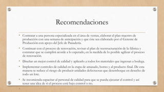 Recomendaciones
• Contratar a una persona especializada en el área de ventas, elaborar el plan maestro de
producción con una semana de anticipación y que éste sea elaborado por el Gerente de
Producción con apoyo del Jefe de Panadería.
• Continuar con el proceso de renovación, revisar el plan de reestructuración de la fábrica y
constatar que se cumplirá acorde a lo esperado, en la medida de lo posible agilizar el proceso
de renovación.
• Diseñar un mejor control de calidad y aplicarlo a todos los materiales que ingresan a bodega.
• Implementar controles de calidad en la etapa de amasado, horno y al producto final. De esta
manera se reduce el riesgo de producir unidades defectuosas que desemboque en desecho de
todo un lote.
• Se recomienda capacitar al personal de calidad para que se pueda ejecutar el control y así
tener una idea de si el proceso está bajo control o no.
•
 