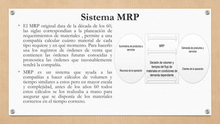 Sistema MRP
• El MRP original data de la década de los 60,
las siglas correspondían a la planeación de
requerimientos de materiales , permite a una
compañía calcular cuánto material de cada
tipo requiere y en qué momento. Para hacerlo
usa los registros de órdenes de venta que
contienen las órdenes futuras conocidas y
pronostica las órdenes que razonablemente
tendrá la compañía.
• MRP es un sistema que ayuda a las
compañías a hacer cálculos de volumen y
tiempo similares a estos pero en mayor escala
y complejidad, antes de los años 60 todos
estos cálculos se los realizaba a mano para
asegurar que se disponía de los materiales
correctos en el tiempo correcto.
Suministros de productos y
servicios
Recursos de la operación
MRP
Decisión de volumen y
tiempos del flujo de
materiales en condiciones de
demanda dependiente
Demanda de productos y
servicios
Clientes de la operación
 