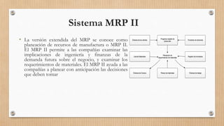 • La versión extendida del MRP se conoce como
planeación de recursos de manufactura o MRP II.
El MRP II permite a las compañías examinar las
implicaciones de ingeniería y finanzas de la
demanda futura sobre el negocio, y examinar los
requerimientos de materiales. El MRP II ayuda a las
compañías a planear con anticipación las decisiones
que deben tomar
Sistema MRP II
Órdenes de los clientes Pronóstico de demanda
Programa maestro de
producción
Registro de Inventarios
Órdenes de Compra
Listade Materiales
Órdenes de trabajoPlanes demateriales
Planeación de
requerimientos de materiales
 
