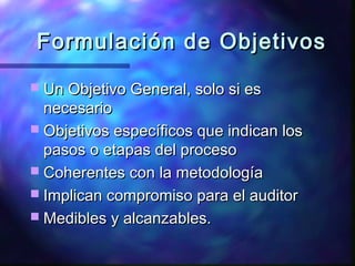 Formulación de ObjetivosFormulación de Objetivos
 Un Objetivo General, solo si esUn Objetivo General, solo si es
necesarionecesario
 Objetivos específicos que indican losObjetivos específicos que indican los
pasos o etapas del procesopasos o etapas del proceso
 Coherentes con la metodologíaCoherentes con la metodología
 Implican compromiso para el auditorImplican compromiso para el auditor
 Medibles y alcanzables.Medibles y alcanzables.
 