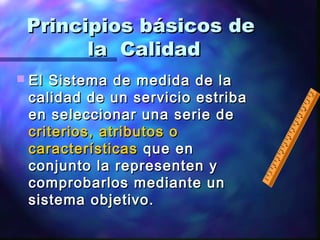 Principios básicos dePrincipios básicos de
la Calidadla Calidad
 El Sistema de medida de laEl Sistema de medida de la
calidad de un servicio estribacalidad de un servicio estriba
en seleccionar una serie deen seleccionar una serie de
criterios, atributos ocriterios, atributos o
característicascaracterísticas que enque en
conjunto la representen yconjunto la representen y
comprobarlos mediante uncomprobarlos mediante un
sistema objetivo.sistema objetivo.
 