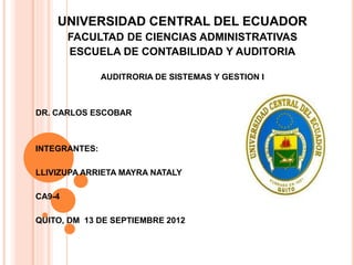UNIVERSIDAD CENTRAL DEL ECUADOR
FACULTAD DE CIENCIAS ADMINISTRATIVAS
ESCUELA DE CONTABILIDAD Y AUDITORIA
AUDITRORIA DE SISTEMAS Y GESTION I
DR. CARLOS ESCOBAR
INTEGRANTES:
LLIVIZUPA ARRIETA MAYRA NATALY
CA9-4
QUITO, DM 13 DE SEPTIEMBRE 2012
 