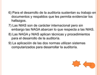 6) Para el desarrollo de la auditoria sustentan su trabajo en
  documentos y respaldos que les permita evidenciar los
  hallazgos.
7) Las NIAS son de carácter internacional pero sin
  embargo las NAGA abarcan lo que respecta a las NIAS.
8) Las NAGA y NIAS aplican técnicas y procedimientos
  para el desarrollo de la auditoría.
9) La aplicación de las dos normas utilizan sistemas
  computarizados para desarrollar la auditoría.
 