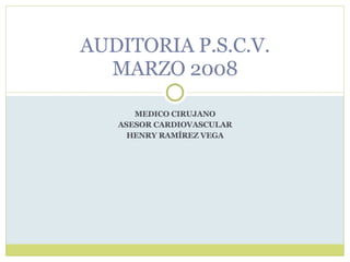 MEDICO CIRUJANO ASESOR CARDIOVASCULAR HENRY RAMÍREZ VEGA AUDITORIA P.S.C.V. MARZO 2008 