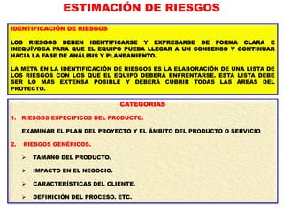 IDENTIFICACIÓN DE RIESGOS
LOS RIESGOS DEBEN IDENTIFICARSE Y EXPRESARSE DE FORMA CLARA E
INEQUÍVOCA PARA QUE EL EQUIPO PUEDA LLEGAR A UN CONSENSO Y CONTINUAR
HACIA LA FASE DE ANÁLISIS Y PLANEAMIENTO.
LA META EN LA IDENTIFICACIÓN DE RIESGOS ES LA ELABORACIÓN DE UNA LISTA DE
LOS RIESGOS CON LOS QUE EL EQUIPO DEBERÁ ENFRENTARSE. ESTA LISTA DEBE
SER LO MÁS EXTENSA POSIBLE Y DEBERÁ CUBRIR TODAS LAS ÁREAS DEL
PROYECTO.
CATEGORIAS
1. RIESGOS ESPECIFICOS DEL PRODUCTO.
EXAMINAR EL PLAN DEL PROYECTO Y EL ÁMBITO DEL PRODUCTO O SERVICIO
2. RIESGOS GENÉRICOS.
 TAMAÑO DEL PRODUCTO.
 IMPACTO EN EL NEGOCIO.
 CARACTERÍSTICAS DEL CLIENTE.
 DEFINICIÓN DEL PROCESO. ETC.
ESTIMACIÓN DE RIESGOS
 