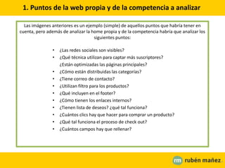 1. Puntos de la web propia y de la competencia a analizar
Las imágenes anteriores es un ejemplo (simple) de aquellos puntos que habría tener en
cuenta, pero además de analizar la home propia y de la competencia habría que analizar los
siguientes puntos:
• ¿Las redes sociales son visibles?
• ¿Qué técnica utilizan para captar más suscriptores?
¿Están optimizadas las páginas principales?
• ¿Cómo están distribuidas las categorías?
• ¿Tiene correo de contacto?
• ¿Utilizan filtro para los productos?
• ¿Qué incluyen en el footer?
• ¿Cómo tienen los enlaces internos?
• ¿Tienen lista de deseos? ¿qué tal funciona?
• ¿Cuántos clics hay que hacer para comprar un producto?
• ¿Qué tal funciona el proceso de check out?
• ¿Cuántos campos hay que rellenar?
 