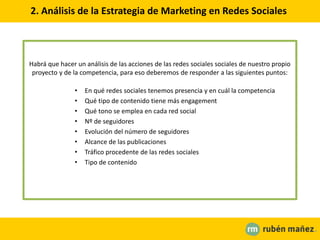 2. Análisis de la Estrategia de Marketing en Redes Sociales
Habrá que hacer un análisis de las acciones de las redes sociales sociales de nuestro propio
proyecto y de la competencia, para eso deberemos de responder a las siguientes puntos:
• En qué redes sociales tenemos presencia y en cuál la competencia
• Qué tipo de contenido tiene más engagement
• Qué tono se emplea en cada red social
• Nº de seguidores
• Evolución del número de seguidores
• Alcance de las publicaciones
• Tráfico procedente de las redes sociales
• Tipo de contenido
 
