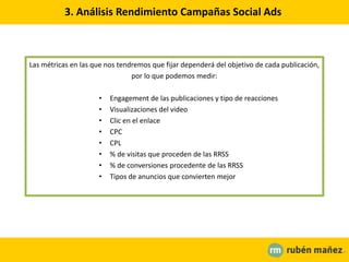 3. Análisis Rendimiento Campañas Social Ads
Las métricas en las que nos tendremos que fijar dependerá del objetivo de cada publicación,
por lo que podemos medir:
• Engagement de las publicaciones y tipo de reacciones
• Visualizaciones del video
• Clic en el enlace
• CPC
• CPL
• % de visitas que proceden de las RRSS
• % de conversiones procedente de las RRSS
• Tipos de anuncios que convierten mejor
 