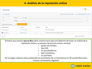 4. Análisis de la reputación online
Tenemos que conocer qué se dice sobre nuestra marca para eso debemos de hacer un análisis de la
reputación online y un proceso de escucha activa y conocer:
• Quién nos nombra
• Qué URL
• En qué plataforma
• Qué comentario
• En qué fecha
En la imagen superior estoy analizando los comentarios de un Ecommerce en FB usando filtros para
conocer comentarios negativos
 