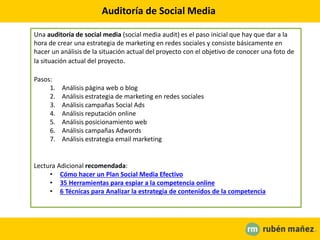 Auditoría de Social Media
Una auditoría de social media (social media audit) es el paso inicial que hay que dar a la
hora de crear una estrategia de marketing en redes sociales y consiste básicamente en
hacer un análisis de la situación actual del proyecto con el objetivo de conocer una foto de
la situación actual del proyecto.
Pasos:
1. Análisis página web o blog
2. Análisis estrategia de marketing en redes sociales
3. Análisis campañas Social Ads
4. Análisis reputación online
5. Análisis posicionamiento web
6. Análisis campañas Adwords
7. Análisis estrategia email marketing
Lectura Adicional recomendada:
• Cómo hacer un Plan Social Media Efectivo
• 35 Herramientas para espiar a la competencia online
• 6 Técnicas para Analizar la estrategia de contenidos de la competencia
 