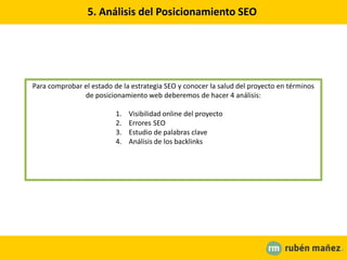5. Análisis del Posicionamiento SEO
Para comprobar el estado de la estrategia SEO y conocer la salud del proyecto en términos
de posicionamiento web deberemos de hacer 4 análisis:
1. Visibilidad online del proyecto
2. Errores SEO
3. Estudio de palabras clave
4. Análisis de los backlinks
 