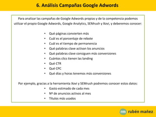 6. Análisis Campañas Google Adwords
Para analizar las campañas de Google Adwords propias y de la competencia podemos
utilizar el propio Google Adwords, Google Analytics, SEMrush y Xovi, y deberemos conocer:
• Qué páginas convierten más
• Cuál es el porcentaje de rebote
• Cuál es el tiempo de permanencia
• Qué palabras clave activan los anuncios
• Qué palabras clave consiguen más conversiones
• Cuántos clics tienen las landing
• Qué CTR
• Qué CPC
• Qué días y horas tenemos más conversiones
Por ejemplo, gracias a la herramienta Xovi y SEMrush podremos conocer estos datos:
• Gasto estimado de cada mes
• Nº de anuncios activos al mes
• Títulos más usados
 