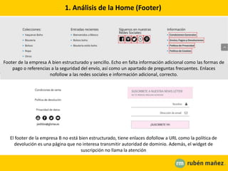 1. Análisis de la Home (Footer)
Footer de la empresa A bien estructurado y sencillo. Echo en falta información adicional como las formas de
pago o referencias a la seguridad del envío, así como un apartado de preguntas frecuentes. Enlaces
nofollow a las redes sociales e información adicional, correcto.
El footer de la empresa B no está bien estructurado, tiene enlaces dofollow a URL como la política de
devolución es una página que no interesa transmitir autoridad de dominio. Además, el widget de
suscripción no llama la atención
 