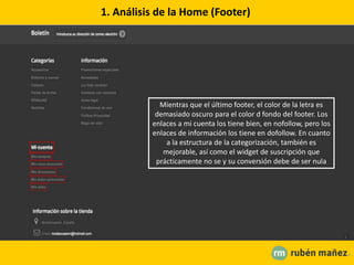 1. Análisis de la Home (Footer)
Mientras que el último footer, el color de la letra es
demasiado oscuro para el color d fondo del footer. Los
enlaces a mi cuenta los tiene bien, en nofollow, pero los
enlaces de información los tiene en dofollow. En cuanto
a la estructura de la categorización, también es
mejorable, así como el widget de suscripción que
prácticamente no se y su conversión debe de ser nula
 