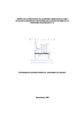 DISEÑO DE UN PROGRAMA DE AUDITORIA OPERACIONAL, PARA
EVALUAR LA EFICIENCIA Y ECONOMÍA DE LA MANO DE OBRA EN LA
INDUSTRIA SOLDARGENT C.A.
ALEXIS R. CRESPO T.
UNIVERSIDAD CENTROCCIDENTAL “LISANDRO ALVARADO”
Barquisimeto, 2001
 