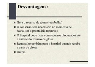 Desvantagens:


Gera o recurso de glosa (retrabalho)
O consenso será necessário no momento de
reanalisar o prontuário (recurso).
O hospital pode ficar com recursos bloqueados até
a análise do recurso da glosa.
Retrabalho também para o hospital quando recebe
a carta de glosas.
Outras.
 