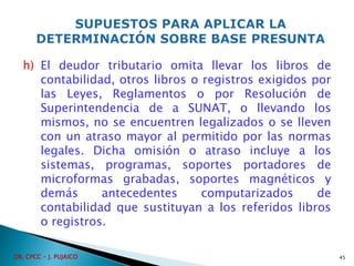 h) El deudor tributario omita llevar los libros de
contabilidad, otros libros o registros exigidos por
las Leyes, Reglamentos o por Resolución de
Superintendencia de a SUNAT, o llevando los
mismos, no se encuentren legalizados o se lleven
con un atraso mayor al permitido por las normas
legales. Dicha omisión o atraso incluye a los
sistemas, programas, soportes portadores de
microformas grabadas, soportes magnéticos y
demás antecedentes computarizados de
contabilidad que sustituyan a los referidos libros
o registros.
45
DR. CPCC - J. PUJAICO
 