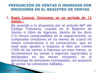 1. Regla General: Omisiones en un período de 12
meses.-
De acuerdo a lo dispuesto por el artículo 66° del
Código Tributario, cuando en el Registro de
Ventas o Libro de Ingresos, dentro de los doce
(12) meses comprendidos en el requerimiento, se
compruebe omisiones en no menos de cuatro (4)
meses consecutivos o no consecutivos, que en
total sean iguales o mayores al diez por ciento
(10%) de las ventas o ingresos en esos meses, se
incrementará las ventas o ingresos registrados o
declarados en los meses restantes, en el
porcentaje de omisiones constatadas, sin perjuicio
de acotar las omisiones halladas.
55
DR. CPCC - J. PUJAICO
 