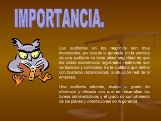 Las auditorias en los negocios son muy importantes, por cuanto la gerencia sin la practica de una auditoria no tiene plena seguridad de que los datos económicos registrados realmente son verdaderos y confiables. Es la auditoria que define con bastante razonabilidad, la situación real de la empresa. Una auditoria además, evalúa el grado de eficiencia y eficacia con que se desarrollan las tareas administrativas y el grado de cumplimiento de los planes y orientaciones de la gerencia. IMPORTANCIA. 