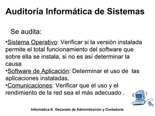 Auditoría Informática de Sistemas Se audita: Informática II.  Decanato de Administración y Contaduría Sistema Operativo : Verificar si la versión instalada permite el total funcionamiento del software que sobre ella se instala, si no es así determinar la causa Software de Aplicación : Determinar el uso de  las aplicaciones instaladas. Comunicaciones : Verificar que el uso y el rendimiento de la red sea el más adecuado . 