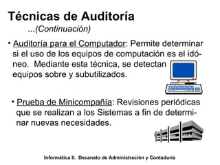 Técnicas de Auditoría ...(Continuación) Auditoría para el Computador : Permite determinar si el uso de los equipos de computación es el idó- neo.  Mediante esta técnica, se detectan equipos sobre y subutilizados. Prueba de Minicompañía : Revisiones periódicas que se realizan a los Sistemas a fin de determi- nar nuevas necesidades.  Informática II.  Decanato de Administración y Contaduría 