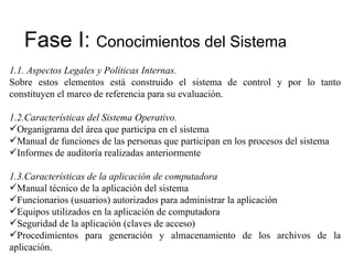 Fase I:  Conocimientos del Sistema 1.1.  Aspectos Legales y Políticas Internas. Sobre estos elementos está construido el sistema de control y por lo tanto constituyen el marco de referencia para su evaluación. 1.2. Características del Sistema Operativo. Organigrama del área que participa en el sistema Manual de funciones de las personas que participan en los procesos del sistema Informes de auditoría realizadas anteriormente 1.3. Características de la aplicación de computadora Manual técnico de la aplicación del sistema Funcionarios (usuarios) autorizados para administrar la aplicación Equipos utilizados en la aplicación de computadora Seguridad de la aplicación (claves de acceso) Procedimientos para generación y almacenamiento de los archivos de la aplicación. 