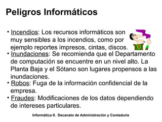 Peligros Informáticos Incendios : Los recursos informáticos son muy sensibles a los incendios, como por  ejemplo reportes impresos, cintas, discos.  Inundaciones : Se recomienda que el Departamento de computación se encuentre en un nivel alto. La Planta Baja y el Sótano son lugares propensos a las inundaciones.  Robos : Fuga de la información confidencial de la  empresa.  Fraudes : Modificaciones de los datos dependiendo de intereses particulares.  Informática II.  Decanato de Administración y Contaduría 