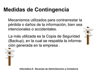 Medidas de Contingencia Mecanismos utilizados para contrarrestar la  pérdida o daños de la información, bien sea intencionales o accidentales. La más utilizada es la Copia de Seguridad (Backup), en la cual se respalda la informa- ción generada en la empresa . Informática II.  Decanato de Administración y Contaduría 