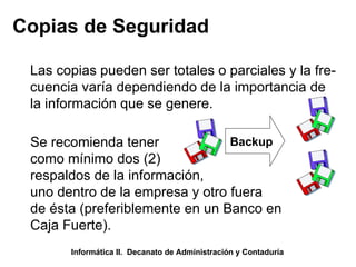 Copias de Seguridad Las copias pueden ser totales o parciales y la fre- cuencia varía dependiendo de la importancia de  la información que se genere. Backup Se recomienda tener  como mínimo dos (2) respaldos de la información, uno dentro de la empresa y otro fuera de ésta (preferiblemente en un Banco en Caja Fuerte). Informática II.  Decanato de Administración y Contaduría 