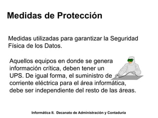 Medidas de Protección Medidas utilizadas para garantizar la Seguridad Física de los Datos. Aquellos equipos en donde se genera información crítica, deben tener un UPS. De igual forma, el suministro de corriente eléctrica para el área informática, debe ser independiente del resto de las áreas. Informática II.  Decanato de Administración y Contaduría 