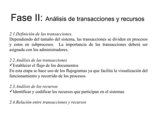Fase II:  Análisis de transacciones y recursos 2.1. Definición de las transacciones. Dependiendo del tamaño del sistema, las transacciones se dividen en procesos y estos en subprocesos.  La importancia de las transacciones deberá ser asignada con los administradores.  2.2. Análisis de las transacciones Establecer el flujo de los documentos En esta etapa se hace uso de los flujogramas ya que facilita la visualización del funcionamiento y recorrido de los procesos. 2.3. Análisis de los recursos Identificar y codificar los recursos que participan en el sistemas 2.4. Relación entre transacciones y recursos 