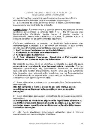 CURSOS ON-LINE – AUDITORIA PARA O TCU
PROFESSOR JOÃO IMBASSAHY
www.pontodosconcursos.com.br 10
d) as informações constantes nas demonstrações contábeis forem
consideradas insuficientes para o seu correto entendimento.
e) a assembléia de sócios acionistas alterar a destinação de resultado
proposto pela administração da entidade.
Comentários : À primeira vista, a questão poderia assustar pelo fato do
candidato desconhecer a referida NBC–T 6 – Da Divulgação das
Demonstrações Contábeis. Nestas horas, é preciso manter a
tranqüilidade. Mesmo não conhecendo a norma, é possível acertar a
questão aplicando-se os conhecimentos adquiridos.
Conforme analisamos, o objetivo da Auditoria Independente das
Demonstrações Contábeis é o de emitir um Parecer, o qual deverá
revelar se as Demonstrações Contábeis estão de acordo com:
1. Os Princípios Fundamentais de Contabilidade;
2. As Normas Brasileiras de Contabilidade;
3. As Legislações Específicas;
4. A Real situação Financeira, Econômica e Patrimonial das
Entidades, em todos os aspectos Relevantes.
Na presente questão, deve-se identificar a situação na qual não será
necessária a republicação das demonstrações contábeis. Ora, os
requisitos apresentados são considerados essenciais na avaliação
realizada pelo Auditor Independente. Assim, uma vez não cumpridos
tais requisitos pela administração, conclui-se que as Demonstrações
Contábeis deverão ser republicadas com as devidas retificações.
Analisando-se as opções apresentadas:
a) forem elaboradas em desacordo com os princípios fundamentais de
contabilidade.
Não foi cumprido o item 1, devendo por este motivo serem
republicadas as demonstrações contáveis com as devidas
correções.
b) forem elaboradas apenas com infringência de normas de organismos
reguladores.
A infringência de normas de organismos reguladores como o CFC
e a CVM representam descumprimento dos itens 2 e 3, devendo,
portanto, serem republicadas as Demonstrações Contábeis com
as devidas correções.
c) não forem divulgados informações relevantes para o correto
entendimento das demosntrações contábeis.
 