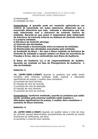 CURSOS ON-LINE – AUDITORIA P/ O TCU E CGU
PROFESSOR JOÃO IMBASSAHY
www.pontodosconcursos.com.br 24
d) Monitoração
e) Avaliação de risco
Comentários: A questão pode ser resolvida aplicando-se um
critério já comentado em aulas anteriores. Observem que o
enunciado determina que seja indicada a alternativa que não
está relacionada com a estrutura de controle interno da
entidade. Recorde-se que quem é responsável pela elaboração
da Estrutura de Controle Interna ou Sistema de Controle Interno
é a própria entidade.
A Estrutura de Controle abrange:
a) Controle das Atividades;
b) Informação e Comunicação entre os setores da entidade;
d) Monitoração das atividades executadas pela entidade;
e) Avaliação do Risco – No caso o Risco avaliado na Estrutura de
Controle da entidade é aquele relativo ao Risco da ocorrência de
Fraudes e Erros, não se confundindo com Risco de Auditoria.
O Risco de Auditoria (c) é de responsabilidade do Auditor,
devendo ser avaliado na fase de Planejamento de Auditoria, e
não da Entidade.
Gabarito: C
14. (AFRF/2002.1/ESAF) Quando os produtos que estão sendo
vendidos pela empresa auditada estão sujeitos a alterações
significativas de preços, o auditor deve considerar:
a) aumento de risco inerente.
b) redução de risco de controle.
c) aumento de risco de detecção.
d) redução de risco inerente.
e) aumento de risco de controle.
Comentários: Conforme analisado, quando os produtos que estão
sendo vendidos pela empresa auditada estão sujeitos a
alterações significativas de preços, o auditor deve considerar o
aumento do Risco Inerente.
Gabarito: A
15. (AFRF/2002.1/ESAF) Quando um auditor eleva o nível de risco
de controle, porque determinados procedimentos de controle do cliente
mostraram-se ineficientes, ele deve:
a) aumentar o nível de risco inerente.
 