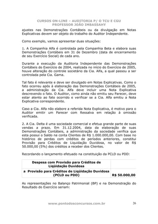 CURSOS ON-LINE – AUDITORIA P/ O TCU E CGU
PROFESSOR JOÃO IMBASSAHY
www.pontodosconcursos.com.br 26
ajustes nas Demonstrações Contábeis ou da divulgação em Notas
Explicativas devem ser objeto do trabalho do Auditor Independente.
Como exemplo, vamos apresentar duas situações:
1. A Companhia Alfa é controlada pela Companhia Beta e elabora suas
Demonstrações Contábeis em 31 de Dezembro (data de encerramento
de seu Exercício Social) de cada ano.
Durante a execução da Auditoria Independente das Demonstrações
Contábeis do Exercício de 2004, realizada no início do Exercício de 2005,
houve alteração do controle societário da Cia. Alfa, a qual passou a ser
controlada pela Cia. Gama.
Tal fato é relevante e deve ser divulgado em Notas Explicativas. Como o
fato ocorreu após à elaboração das Demonstrações Contábeis de 2005,
a administração da Cia. Alfa deve incluir uma Nota Explicativa
descrevendo o fato. O Auditor, como ainda não emitiu seu Parecer, deve
estar atento ao fato ocorrido e verificar se a Cia. Alfa emitiu a Nota
Explicativa correspondente.
Caso a Cia. Alfa não elabore a referida Nota Explicativa, é motivo para o
Auditor emitir um Parecer com Ressalva em relação à omissão
verificada.
2. A Cia. Delta é uma sociedade comercial e efetua grande parte de suas
vendas a prazo. Em 31.12.2004, data da elaboração de suas
Demonstrações Contábeis, a administração da sociedade verifica que
esta possui o Saldo na conta Clientes de R$ 1.000.000,00. Com base no
histórico de perdas com créditos de períodos anteriores, constitui
Provisão para Créditos de Liquidação Duvidosa, no valor de R$
50.000,00 (5%) dos créditos a receber dos Clientes.
Recordando o lançamento efetuado na constituição da PCLD ou PDD:
Despesa com Provisão para Créditos de
Liqüidação Duvidosa
a Provisão para Créditos de Liqüidação Duvidosa
(PCLD ou PDD) R$ 50.000,00
As representações no Balanço Patrimonial (BP) e na Demonstração do
Resultado do Exercício seriam:
 