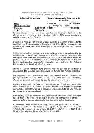 CURSOS ON-LINE – AUDITORIA P/ O TCU E CGU
PROFESSOR JOÃO IMBASSAHY
www.pontodosconcursos.com.br 27
Balanço Patrimonial Demonstração do Resultado do
Exercício
Ativo
Ativo Circulante
Clientes
(-) PCLD
1.000.000
(50.000)
Receitas
(-) Despesa com
PCLD
1.000.000
(50.000)
Considerando-se que todas as vendas no Exercício tenham sido
efetuadas a prazo e que, dos referidos créditos, 80% sejam relativos a
vendas a prazo à Cia. Ômega.
Durante o mês de janeiro de 2005, quando o Auditor Independente
auditava as Demonstrações Contábeis da Cia. Delta referentes ao
Exercício de 2004, foi comunicado que a Cia. Ômega teve sua falência
decretada.
Nesse ponto, cabe ressaltar o grande cuidado que a administração da
entidade deve tomar ao calcular as Provisões, pois tais cálculos são
efetuados com base em estimativas, no caso da PCLD, estimativas de
perdas de valores a receber. Se as estimativas forem efetuadas em
bases inadequadas, ocorrerão distorções nos valores do Balanço
Patrimonial e do Resultado do Exercício.
Assim, o Auditor também terá que ter grande cuidado ao analisar a
adequação dos cálculos das estimativas em função das razões expostas.
No presente caso, verifica-se que, em decorrência da falência do
principal cliente da Cia. Delta, o valor da PCLD deve ser retificado,
efetuando-se uma estimativa de acordo com a nova situação.
Deverá a entidade retificar as Demonstrações Contábeis, efetuando
novo cálculo para a PCLD, a qual deverá ser significativamente
aumentada, considerando-se a provável impossibilidade da Cia. Ômega
de honrar seus compromissos.
Nesse caso, ocorreu um Evento Subseqüente Relevante, tendo em vista
que o fato - falência do principal cliente da companhia auditada –
ocorreu após a data da elaboração das Demonstrações Contábeis.
O presente item encontra-se regulamentado pela NBC T 11.16 –
Transações e Eventos Subseqüentes – aprovada pela Resolução CFC nº
1.040/2005, a qual revogou o item 11.2.13 da NBC T 11 e a NBC T 11-
IT 04, aprovada pela Resolução CFC nº 839/1999.
 