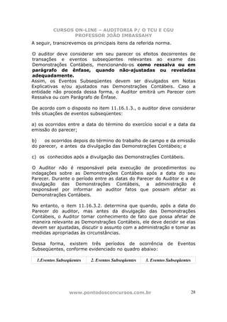 CURSOS ON-LINE – AUDITORIA P/ O TCU E CGU
PROFESSOR JOÃO IMBASSAHY
www.pontodosconcursos.com.br 28
A seguir, transcrevemos os principais itens da referida norma.
O auditor deve considerar em seu parecer os efeitos decorrentes de
transações e eventos subseqüentes relevantes ao exame das
Demonstrações Contábeis, mencionando-os como ressalva ou em
parágrafo de ênfase, quando não-ajustadas ou reveladas
adequadamente.
Assim, os Eventos Subseqüentes devem ser divulgados em Notas
Explicativas e/ou ajustados nas Demonstrações Contábeis. Caso a
entidade não proceda dessa forma, o Auditor emitirá um Parecer com
Ressalva ou com Parágrafo de Ênfase.
De acordo com o disposto no item 11.16.1.3., o auditor deve considerar
três situações de eventos subseqüentes:
a) os ocorridos entre a data do término do exercício social e a data da
emissão do parecer;
b) os ocorridos depois do término do trabalho de campo e da emissão
do parecer, e antes da divulgação das Demonstrações Contábeis; e
c) os conhecidos após a divulgação das Demonstrações Contábeis.
O Auditor não é responsável pela execução de procedimentos ou
indagações sobre as Demonstrações Contábeis após a data do seu
Parecer. Durante o período entre as datas do Parecer do Auditor e a de
divulgação das Demonstrações Contábeis, a administração é
responsável por informar ao auditor fatos que possam afetar as
Demonstrações Contábeis.
No entanto, o item 11.16.3.2. determina que quando, após a data do
Parecer do auditor, mas antes da divulgação das Demonstrações
Contábeis, o Auditor tomar conhecimento de fato que possa afetar de
maneira relevante as Demonstrações Contábeis, ele deve decidir se elas
devem ser ajustadas, discutir o assunto com a administração e tomar as
medidas apropriadas às circunstâncias.
Dessa forma, existem três períodos de ocorrência de Eventos
Subseqüentes, conforme evidenciado no quadro abaixo:
1.Eventos Subseqüentes 2. Eventos Subseqüentes 3. Eventos Subseqüentes
 